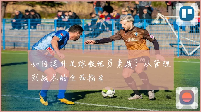 如何提升足球教练员素质？从管理到战术的全面指南