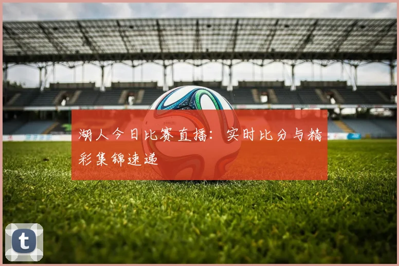 湖人今日比赛直播:实时比分与精彩集锦速递