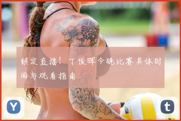 锁定直播!丁俊晖今晚比赛具体时间与观看指南