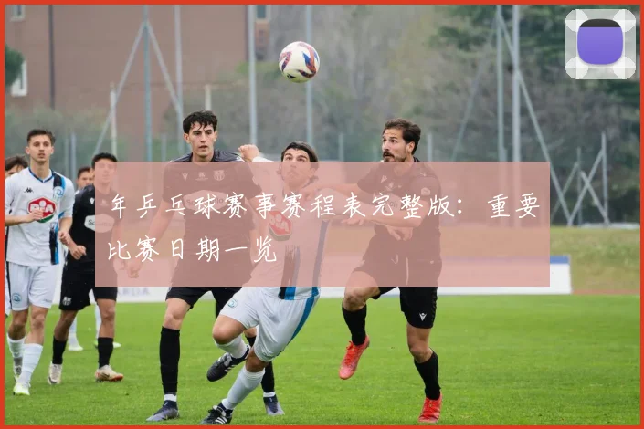 年乒乓球赛事赛程表完整版:重要比赛日期一览